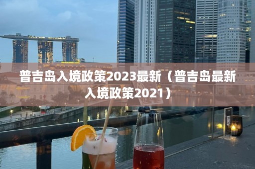 普吉岛入境政策2023最新（普吉岛最新入境政策2021）  第1张