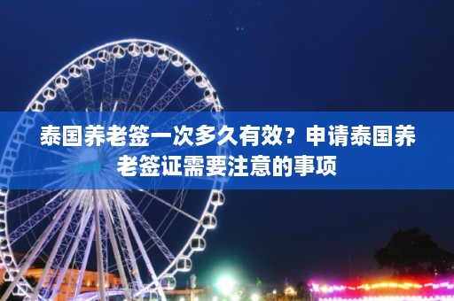 泰国养老签一次多久有效？申请泰国养老签证需要注意的事项  第1张