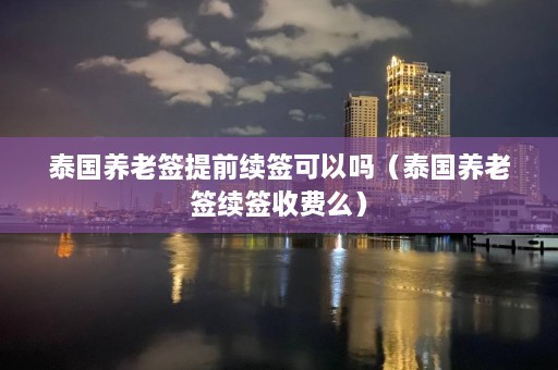 泰国养老签提前续签可以吗（泰国养老签续签收费么）  第1张