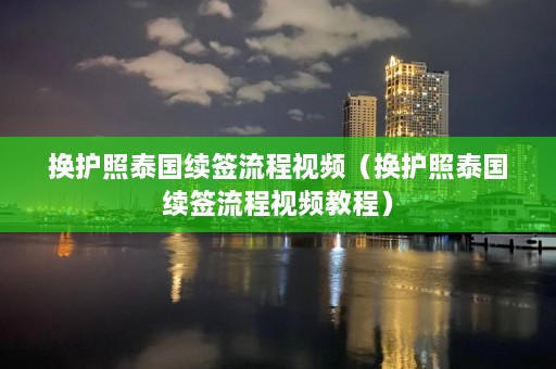 换护照泰国续签流程视频（换护照泰国续签流程视频教程）