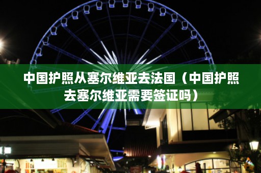 中国护照从塞尔维亚去法国（中国护照去塞尔维亚需要签证吗）  第1张