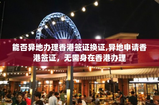 能否异地办理香港签证换证,异地申请香港签证，无需身在香港办理