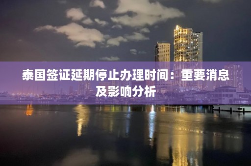 泰国签证延期停止办理时间：重要消息及影响分析