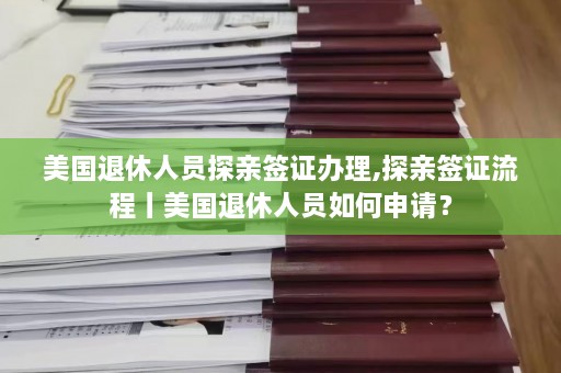 美国退休人员探亲签证办理,探亲签证流程丨美国退休人员如何申请？  第1张