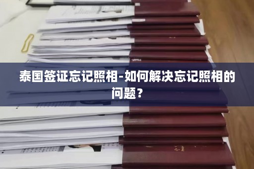 泰国签证忘记照相-如何解决忘记照相的问题？