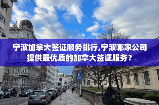 宁波加拿大签证服务排行,宁波哪家公司提供最优质的加拿大签证服务？