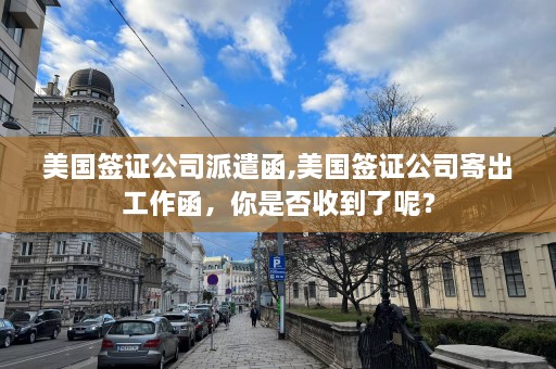 美国签证公司派遣函,美国签证公司寄出工作函，你是否收到了呢？