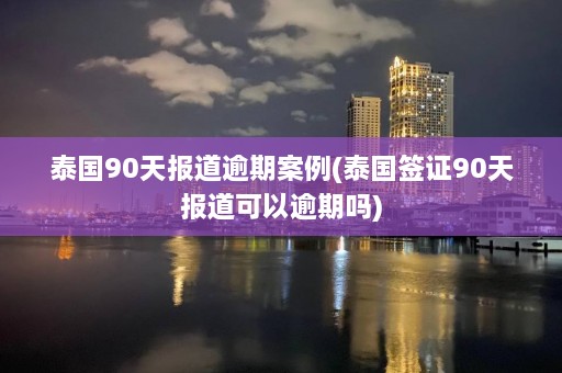 泰国90天报道逾期案例(泰国签证90天报道可以逾期吗)