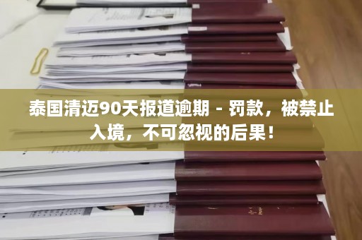 泰国清迈90天报道逾期 - 罚款，被禁止入境，不可忽视的后果！  第1张