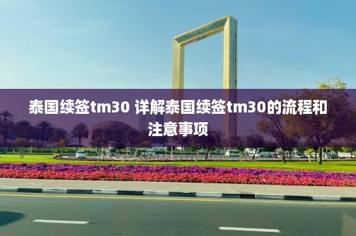 泰国续签tm30 详解泰国续签tm30的流程和注意事项