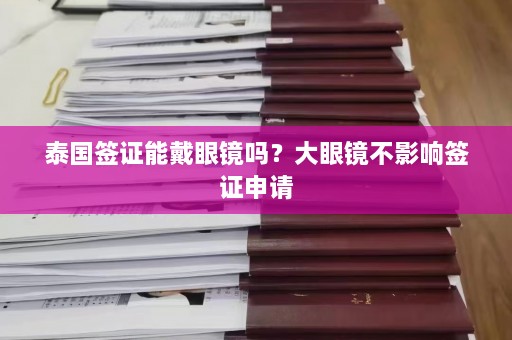 泰国签证能戴眼镜吗？大眼镜不影响签证申请  第1张