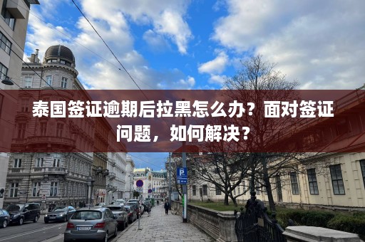 泰国签证逾期后拉黑怎么办？面对签证问题，如何解决？  第1张