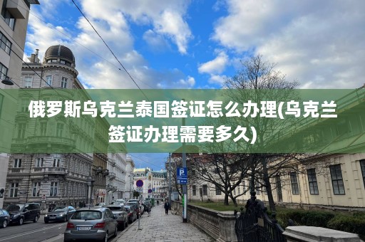 俄罗斯乌克兰泰国签证怎么办理(乌克兰签证办理需要多久)