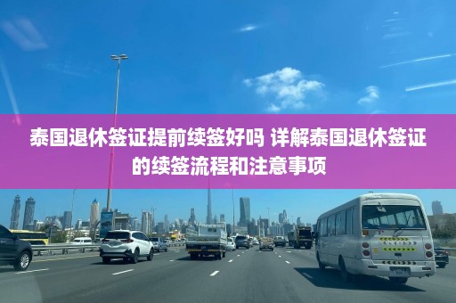 泰国退休签证提前续签好吗 详解泰国退休签证的续签流程和注意事项