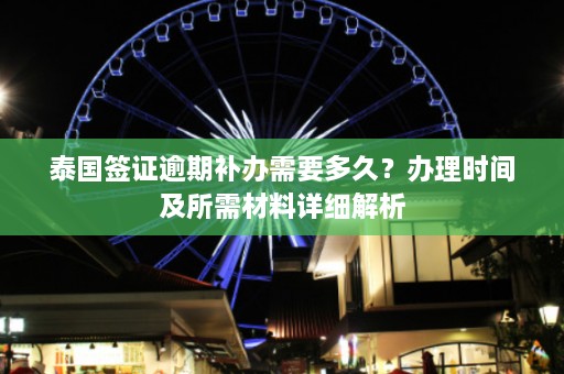 泰国签证逾期补办需要多久？办理时间及所需材料详细解析