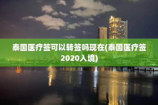 泰国医疗签可以转签吗现在(泰国医疗签2020入境)