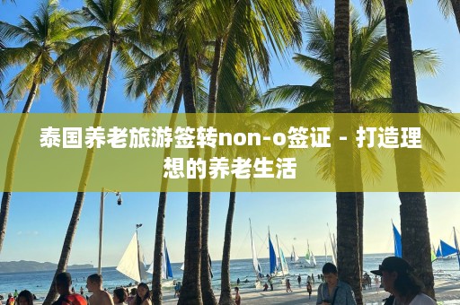 泰国养老旅游签转non-o签证 - 打造理想的养老生活