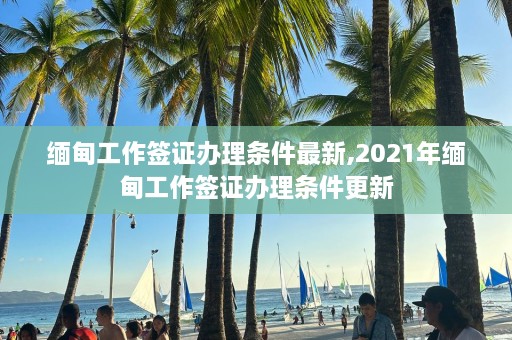 缅甸工作签证办理条件最新,2021年缅甸工作签证办理条件更新  第1张