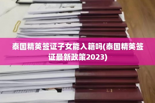 泰国精英签证子女能入籍吗(泰国精英签证最新政策2023)