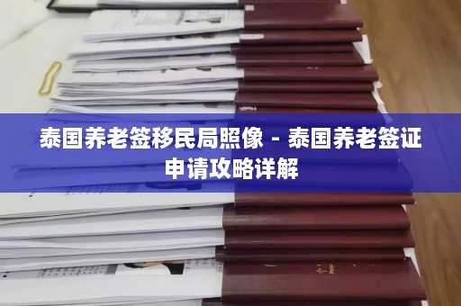 泰国养老签移民局照像 - 泰国养老签证申请攻略详解