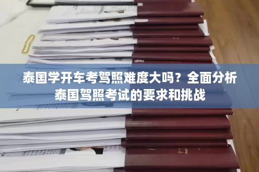 泰国学开车考驾照难度大吗？全面分析泰国驾照考试的要求和挑战