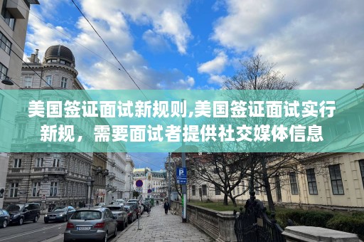 美国签证面试新规则,美国签证面试实行新规，需要面试者提供社交媒体信息