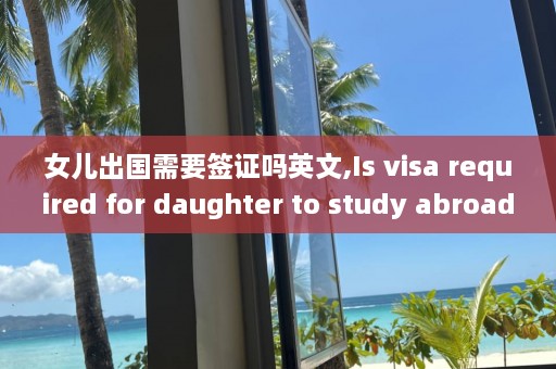 女儿出国需要签证吗英文,Is visa required for daughter to study abroad