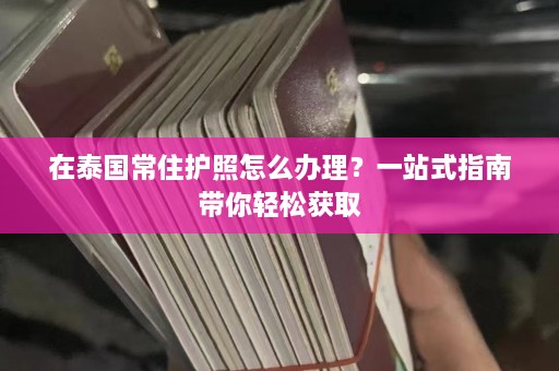 在泰国常住护照怎么办理？一站式指南带你轻松获取