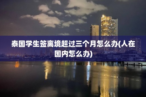 泰国学生签离境超过三个月怎么办(人在国内怎么办)  第1张