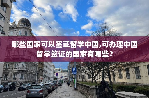 哪些国家可以签证留学中国,可办理中国留学签证的国家有哪些？