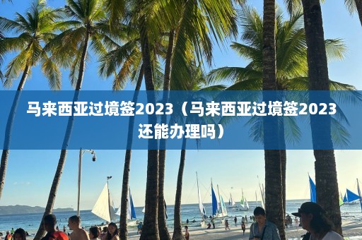 马来西亚过境签2023（马来西亚过境签2023还能办理吗）