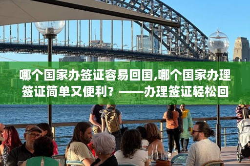 哪个国家办签证容易回国,哪个国家办理签证简单又便利？——办理签证轻松回国，这个国家给力！