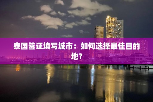 泰国签证填写城市：如何选择更佳目的地？