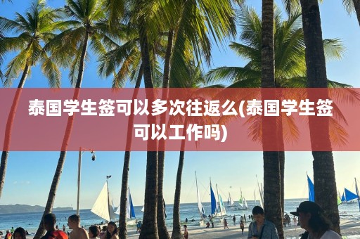 泰国学生签可以多次往返么(泰国学生签可以工作吗)