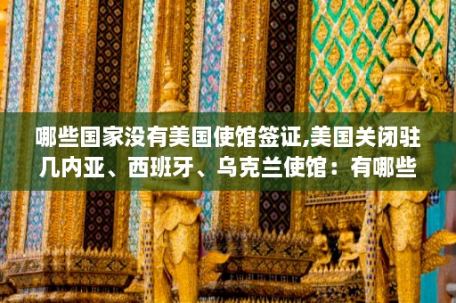 哪些国家没有美国使馆签证,美国关闭驻几内亚、西班牙、乌克兰使馆：有哪些国家没有美国使馆签证？