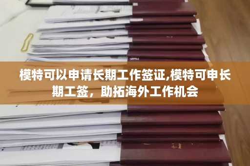 模特可以申请长期工作签证,模特可申长期工签，助拓海外工作机会