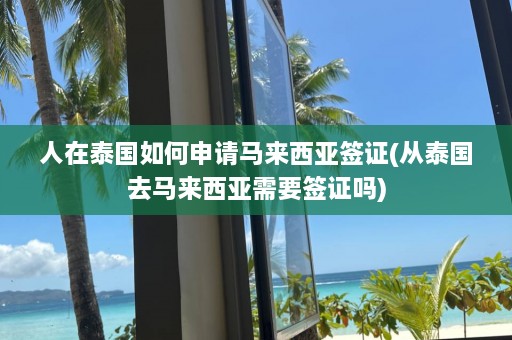 人在泰国如何申请马来西亚签证(从泰国去马来西亚需要签证吗)  第1张