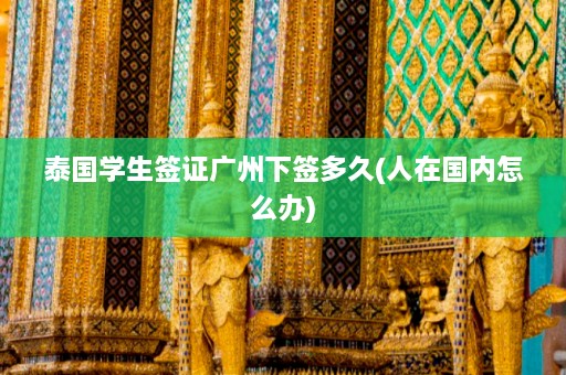 泰国学生签证广州下签多久(人在国内怎么办)  第1张