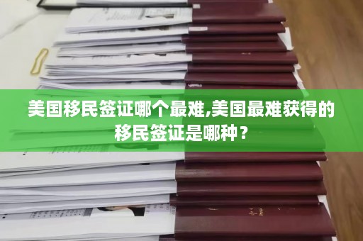 美国移民签证哪个最难,美国最难获得的移民签证是哪种？