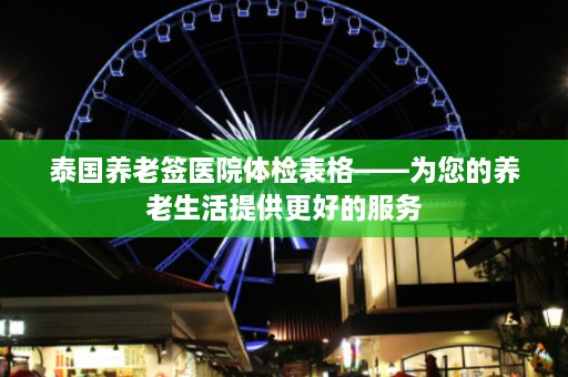 泰国养老签医院体检表格——为您的养老生活提供更好的服务  第1张