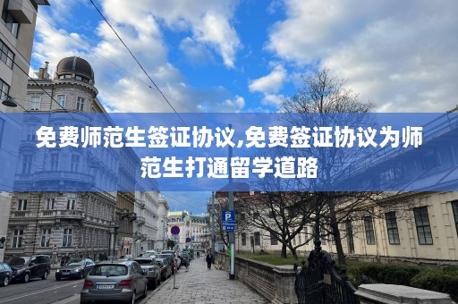 免费师范生签证协议,免费签证协议为师范生打通留学道路