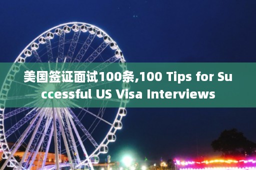 美国签证面试100条,100 Tips for Successful US Visa Interviews