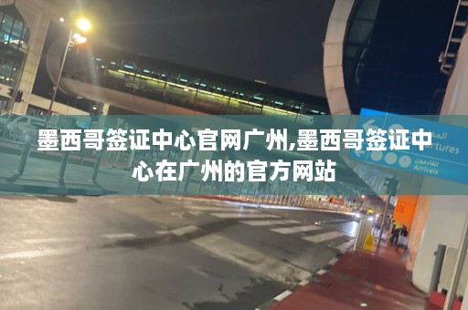 墨西哥签证中心官网广州,墨西哥签证中心在广州的官方网站