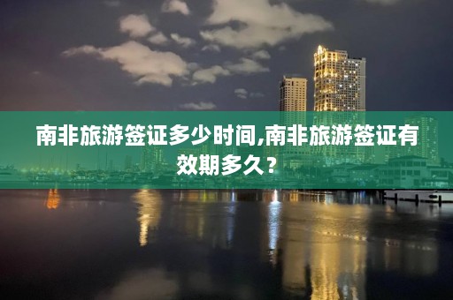 南非旅游签证多少时间,南非旅游签证有效期多久？