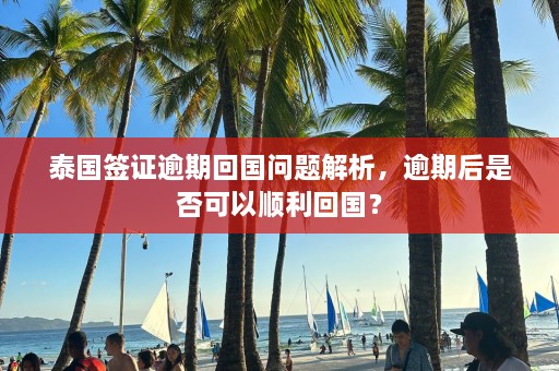 泰国签证逾期回国问题解析，逾期后是否可以顺利回国？