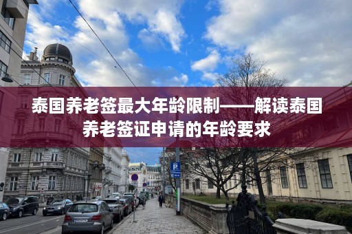 泰国养老签更大年龄限制——解读泰国养老签证申请的年龄要求  第1张