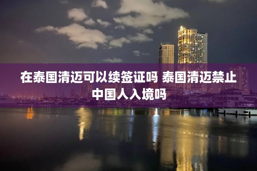 在泰国清迈可以续签证吗 泰国清迈禁止中国人入境吗  第1张