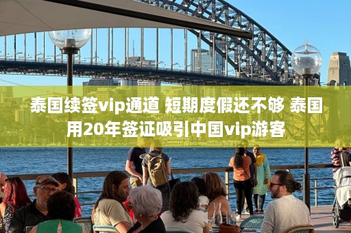 泰国续签vip通道 短期度假还不够 泰国用20年签证吸引中国vip游客  第1张