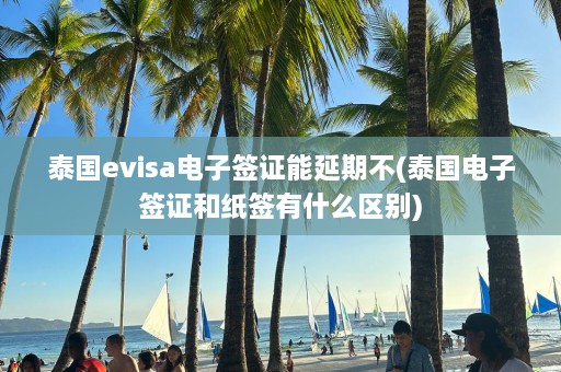 泰国evisa电子签证能延期不(泰国电子签证和纸签有什么区别)