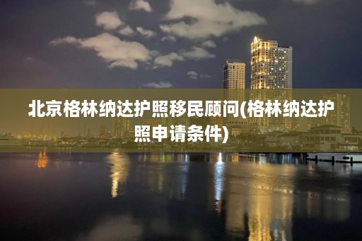 北京格林纳达护照移民顾问(格林纳达护照申请条件)